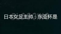 日本女足主帅

：东亚杯是吸纳新人才的良机；期待与中国队交手