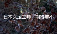 日本女足主帅�：期待与不断进步的中国队进行交手