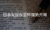 日本女足东亚杯强势开局
，4