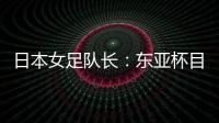 日本女足队长：东亚杯目标是夺冠，这次比赛是展示自己的机会