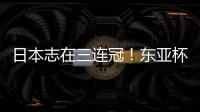 日本志在三连冠！东亚杯