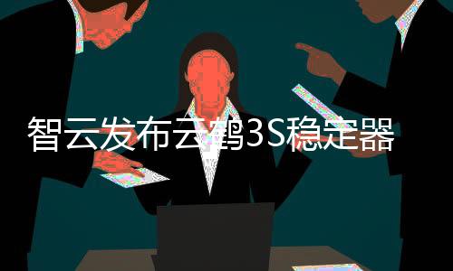 智云发布云鹤3S稳定器
