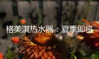 格美淇热水器：夏季即将来临�
，燃气热水器清洁保养有妙招！