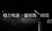 格力电器：董明珠“绯闻”是造谣，已向公安机关报案