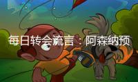 每日转会流言
：阿森纳预计与哲凯赖什签约5年，迪亚斯决心加盟巴萨