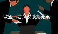 欧盟：若关税谈判无果，将公布对美新反制措施