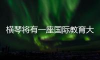 横琴将有一座国际教育大学城！目前已动工