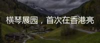 横琴展园，首次在香港亮相！