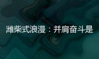 潍柴式浪漫
：并肩奋斗是最长情的告白