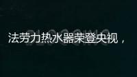 法劳力热水器荣登央视，跻身中国热水器十大品牌