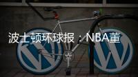 波士顿环球报：NBA董事会预计本周批准奇泽姆对凯尔特人的收购案