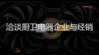 洽谈厨卫电器企业与经销商如何共荣共生，互惠会利?