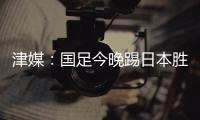 津媒	：国足今晚踢日本胜负没太多悬念，若能进球有望重塑舆论环境