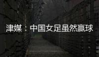 津媒：中国女足虽然赢球	，但实则令人难言满意