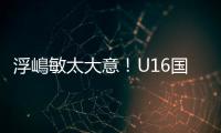 浮嶋敏太大意
！U16国足9场连丢15球�
，仅领先5分钟，金志浩破门