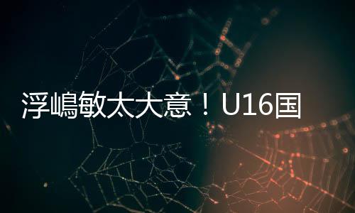 金志U16国足防线再次面对考验