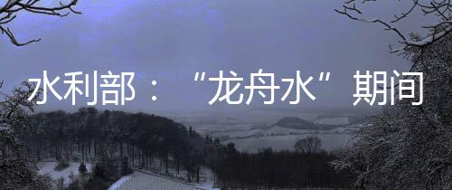 广东、龙舟水据水利部消息