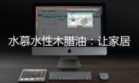 水慕水性木腊油	�：让家居生活兼具“质感”和“美感”