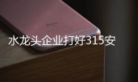 水龙头企业打好315安全战靠的是品质