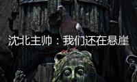 沈北主帅：我们还在悬崖边 主场拿分客场尽全力