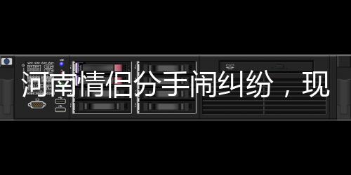 河南河南情侣分手闹纠纷