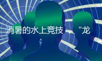 消暑的水上竞技 	，“龙超”比“苏超”更适合夏天