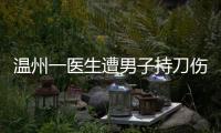 温州一医生遭男子持刀伤害致多处严重损伤，经抢救无效不幸去世