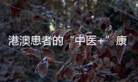 港澳患者的“中医+”康复之旅——中医特色疗法“显身手”，专科矩阵筑牢湾区健康网