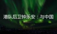 港队后卫钟乐安：与中国队的比赛像“德比”，大家充满期待