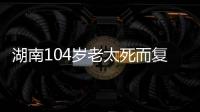 湖南104岁老太死而复生，亲口讲述死后发生何事�，专家听完都震惊