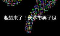 湘超来了！长沙市男子足球集训队招募