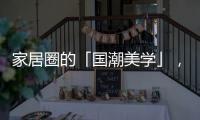 家居圈的「国潮美学」	，缘何成为这届年轻人的心头好?
