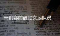 宋凯赛前鼓励女足队员
：咱得像武汉女足一样
，延续咱们的风格