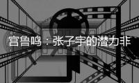宫鲁鸣�：张子宇的潜力非常大，我们希望她在正确的道路上慢慢走