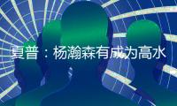 夏普：杨瀚森有成为高水平球员的潜力 他的身高&球商都能帮助球队