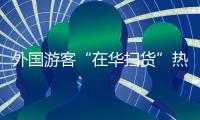 外国游客“在华扫货”热：“带空箱子到中国！”