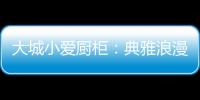 大城小爱厨柜：典雅浪漫的烹饪环境，让爱在美食环绕中升温!