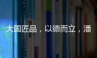 大国匠品
，以德而立，潘小东的初心与德立的匠心精神