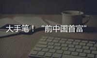大手笔�！“前中国首富”出手