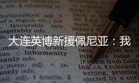 大连英博新援佩尼亚
：我现在是百分百状态，能很好地帮助球队