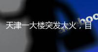 天津一大楼突发大火	，目击者
：大火疑从三楼餐厅开始往上蹿