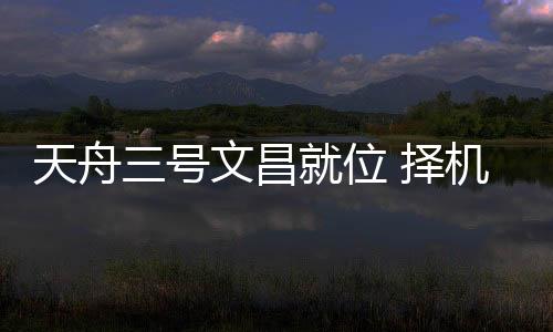 天舟天宫近日择机进行发射