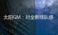 太阳GM：对全新球队感到满意 我们能打出更快的节奏防守能更棒