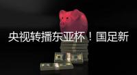 央视转播东亚杯！国足新周期首战拿下韩国二队祭旗？
