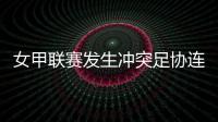 女甲联赛发生冲突足协连开7张罚单！处罚双方球队球员官员