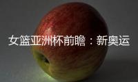 女篮亚洲杯前瞻：新奥运周期第一战，中国女篮着眼长远