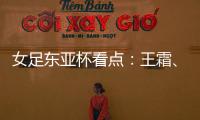 女足东亚杯看点：王霜	�
、张琳艳两大核心回归，新人带来活力与速度
