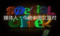 媒体人�：今晚中国女篮对阵澳大利亚热身赛，张子宇将继续缺阵