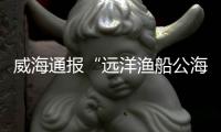 威海通报“远洋渔船公海刑案”：1人死亡，嫌疑人已被控制
