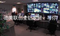 德美联创全铝家居：与你有一场生命中最美的相见